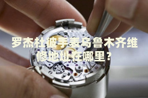 羅杰杜彼手表烏魯木齊維修地址在哪里？