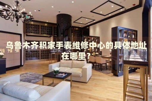 烏魯木齊積家手表維修中心的具體地址在哪里？