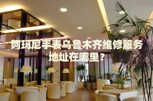阿瑪尼手表烏魯木齊維修服務地址在哪里？