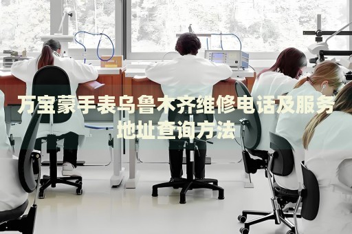 萬寶蒙手表烏魯木齊維修電話及服務地址查詢方法