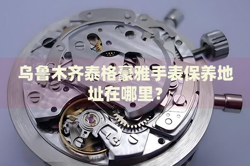 烏魯木齊泰格豪雅手表保養(yǎng)地址在哪里？