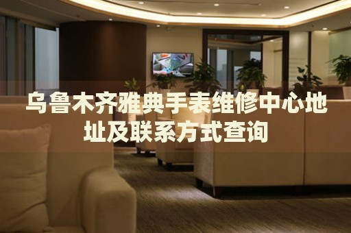 烏魯木齊雅典手表維修中心地址及聯(lián)系方式查詢