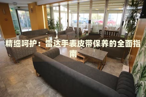 精細(xì)呵護(hù)：雷達(dá)手表皮帶保養(yǎng)的全面指南