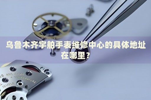 烏魯木齊宇舶手表維修中心的具體地址在哪里？