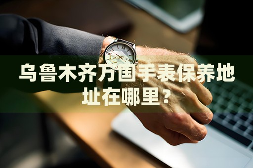 烏魯木齊萬(wàn)國(guó)手表保養(yǎng)地址在哪里？