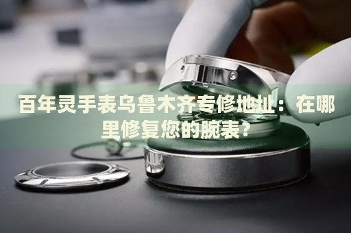 百年靈手表烏魯木齊專修地址：在哪里修復(fù)您的腕表？