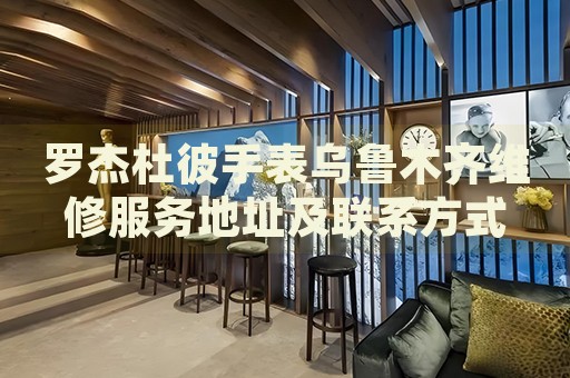 羅杰杜彼手表烏魯木齊維修服務(wù)地址及聯(lián)系方式