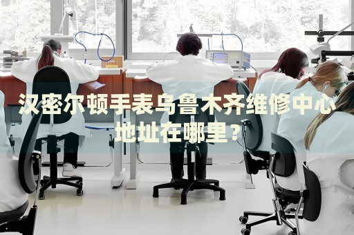 漢密爾頓手表烏魯木齊維修中心地址在哪里？