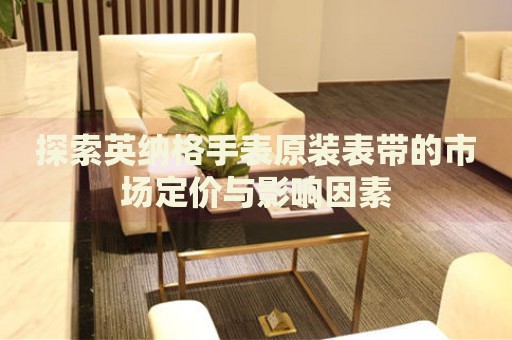 探索英納格手表原裝表帶的市場(chǎng)定價(jià)與影響因素