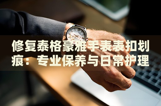 修復(fù)泰格豪雅手表表扣劃痕：專業(yè)保養(yǎng)與日常護(hù)理指南