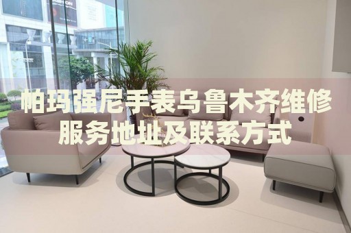帕瑪強尼手表烏魯木齊維修服務(wù)地址及聯(lián)系方式