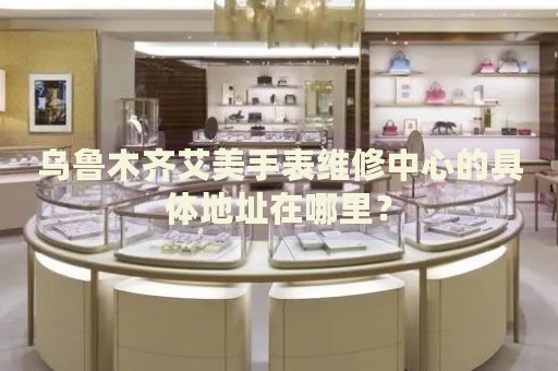 烏魯木齊艾美手表維修中心的具體地址在哪里？