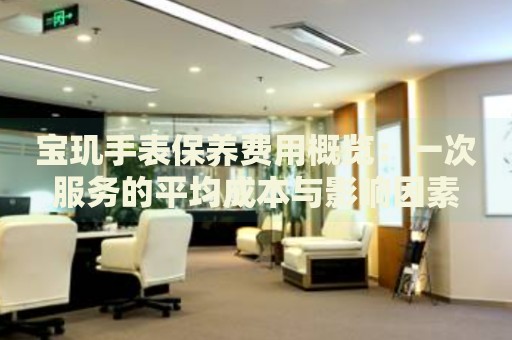 寶璣手表保養(yǎng)費用概覽：一次服務(wù)的平均成本與影響因素