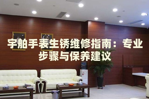 宇舶手表生銹維修指南：專業(yè)步驟與保養(yǎng)建議