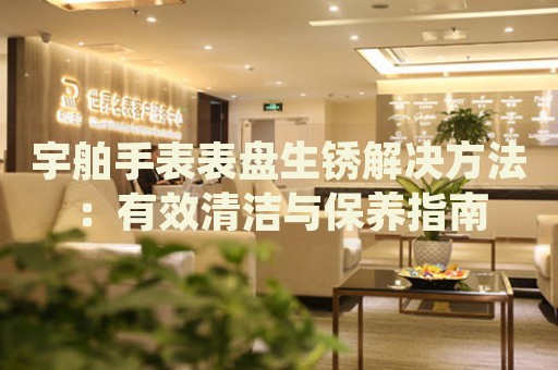 宇舶手表表盤生銹解決方法：有效清潔與保養(yǎng)指南