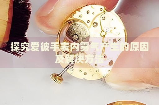 探究愛彼手表內(nèi)霧氣產(chǎn)生的原因及解決方法