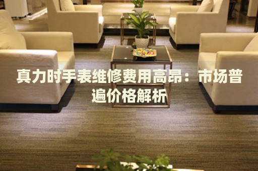 真力時(shí)手表維修費(fèi)用高昂：市場(chǎng)普遍價(jià)格解析