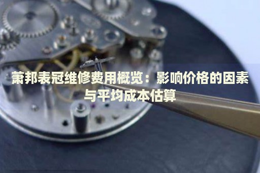 蕭邦表冠維修費(fèi)用概覽：影響價(jià)格的因素與平均成本估算