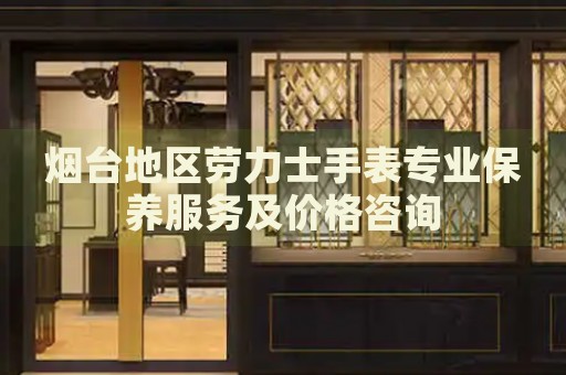 煙臺(tái)地區(qū)勞力士手表專(zhuān)業(yè)保養(yǎng)服務(wù)及價(jià)格咨詢(xún)