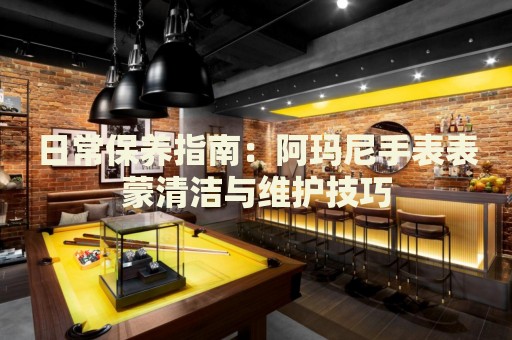 日常保養(yǎng)指南：阿瑪尼手表表蒙清潔與維護(hù)技巧