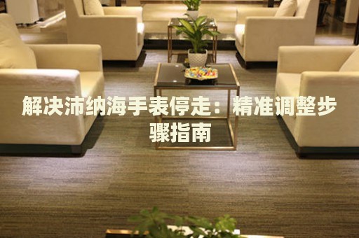 解決沛納海手表停走：精準(zhǔn)調(diào)整步驟指南