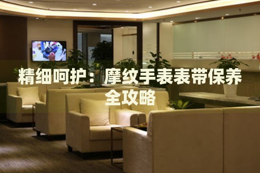 精細(xì)呵護(hù)：摩紋手表表帶保養(yǎng)全攻略
