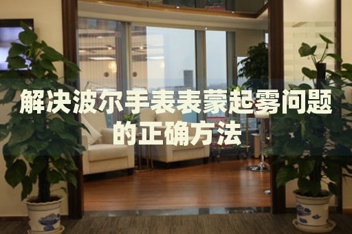 解決波爾手表表蒙起霧問題的正確方法
