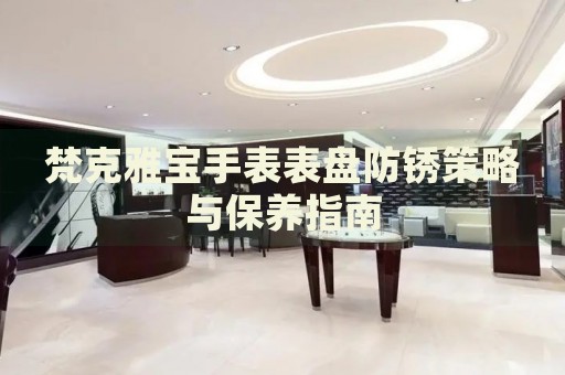 梵克雅寶手表表盤防銹策略與保養(yǎng)指南