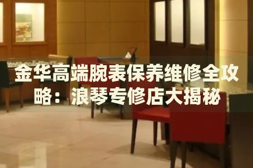 金華高端腕表保養(yǎng)維修全攻略：浪琴專修店大揭秘