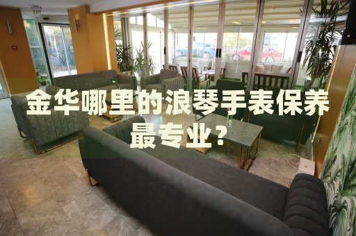 金華哪里的浪琴手表保養(yǎng)最專業(yè)？