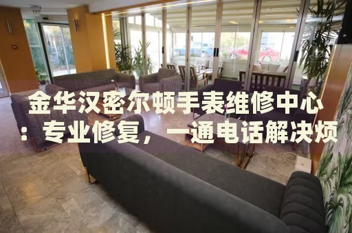 金華漢密爾頓手表維修中心：專業(yè)修復(fù)，一通電話解決煩惱