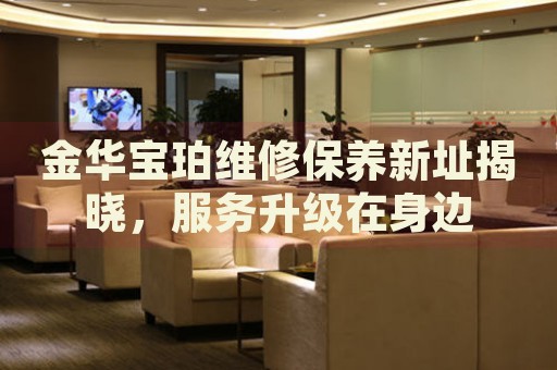 金華寶珀維修保養(yǎng)新址揭曉，服務(wù)升級(jí)在身邊