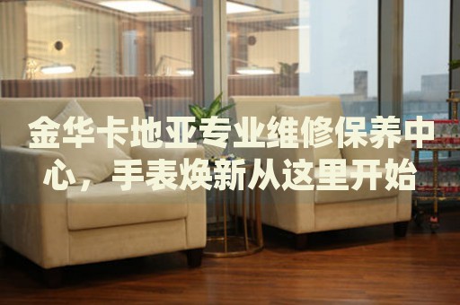 金華卡地亞專業(yè)維修保養(yǎng)中心，手表煥新從這里開(kāi)始