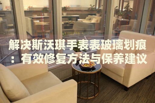 解決斯沃琪手表表玻璃劃痕：有效修復(fù)方法與保養(yǎng)建議