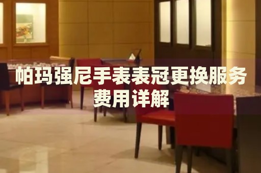 帕瑪強尼手表表冠更換服務(wù)費用詳解