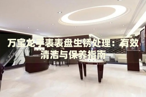 萬寶龍手表表盤生銹處理：有效清潔與保養(yǎng)指南