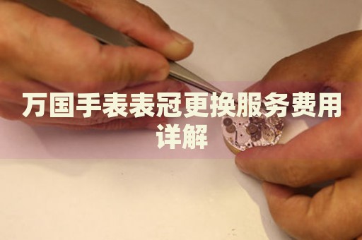萬(wàn)國(guó)手表表冠更換服務(wù)費(fèi)用詳解