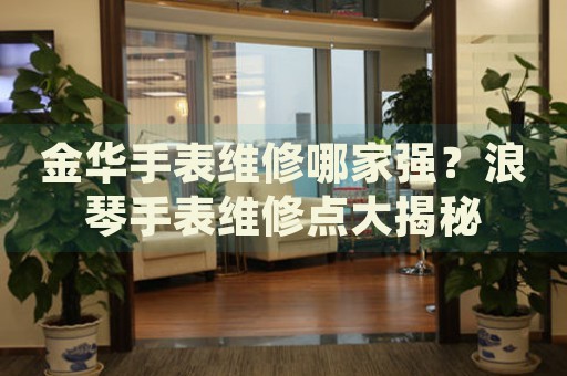金華手表維修哪家強？浪琴手表維修點大揭秘