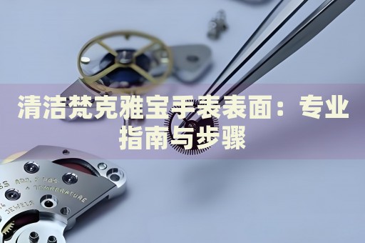 清潔梵克雅寶手表表面：專業(yè)指南與步驟