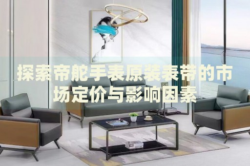 探索帝舵手表原裝表帶的市場(chǎng)定價(jià)與影響因素