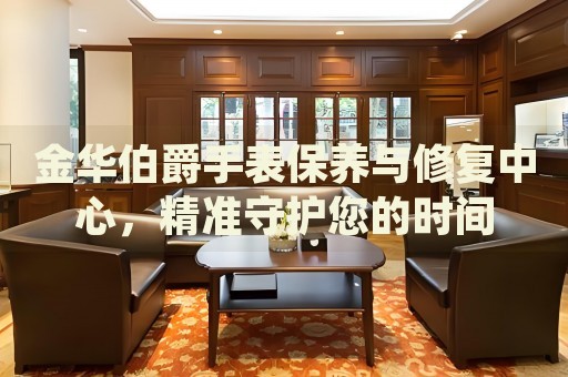 金華伯爵手表保養(yǎng)與修復(fù)中心，精準(zhǔn)守護您的時間
