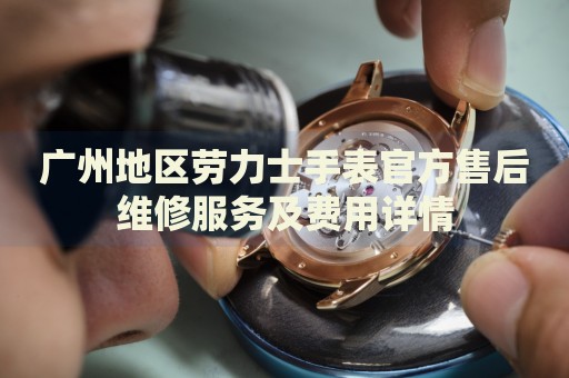 廣州地區(qū)勞力士手表官方售后維修服務(wù)及費(fèi)用詳情
