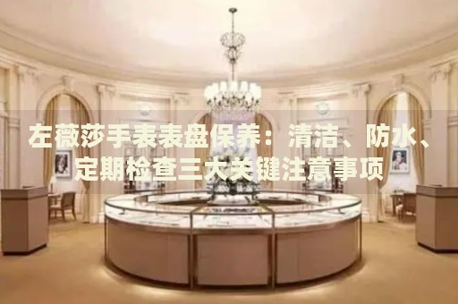 左薇莎手表表盤(pán)保養(yǎng)：清潔、防水、定期檢查三大關(guān)鍵注意事項(xiàng)