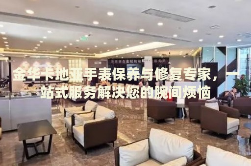 金華卡地亞手表保養(yǎng)與修復(fù)專家，一站式服務(wù)解決您的腕間煩惱