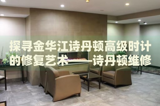 探尋金華江詩丹頓高級(jí)時(shí)計(jì)的修復(fù)藝術(shù)——詩丹頓維修中心地址揭秘