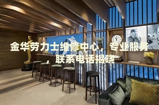 金華勞力士維修中心，專業(yè)服務(wù)，聯(lián)系電話揭曉