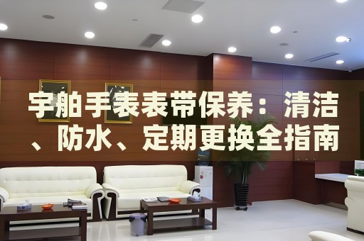 宇舶手表表帶保養(yǎng)：清潔、防水、定期更換全指南