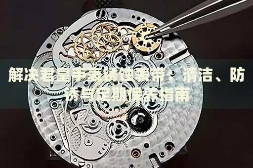 解決君皇手表銹蝕表帶：清潔、防銹與定期保養(yǎng)指南