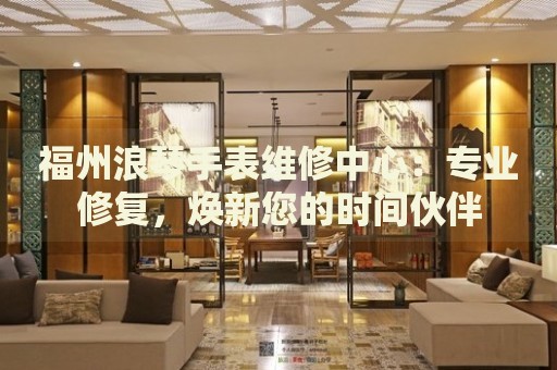 福州浪琴手表維修中心：專業(yè)修復(fù)，煥新您的時(shí)間伙伴