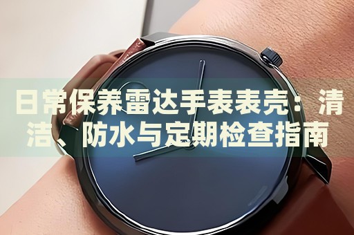 日常保養(yǎng)雷達手表表殼：清潔、防水與定期檢查指南